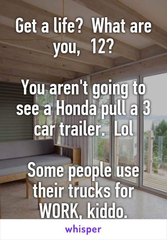 Get a life?  What are you,  12?

You aren't going to see a Honda pull a 3 car trailer.  Lol

Some people use their trucks for WORK, kiddo.