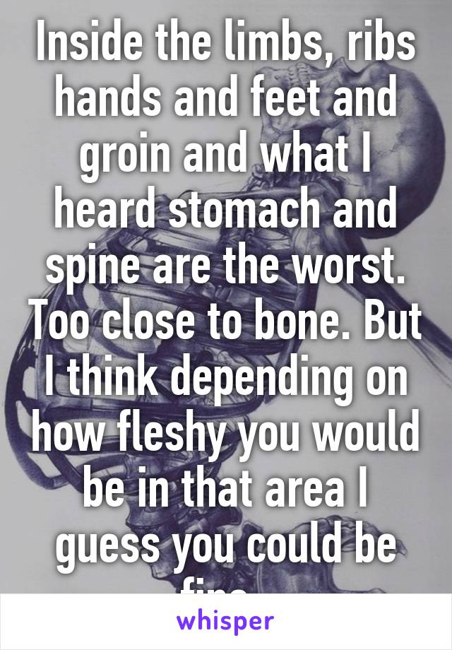 Inside the limbs, ribs hands and feet and groin and what I heard stomach and spine are the worst. Too close to bone. But I think depending on how fleshy you would be in that area I guess you could be fine. 