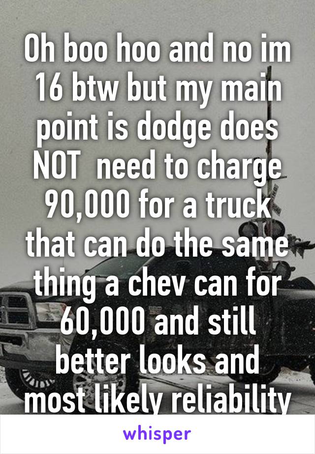 Oh boo hoo and no im 16 btw but my main point is dodge does NOT  need to charge 90,000 for a truck that can do the same thing a chev can for 60,000 and still better looks and most likely reliability