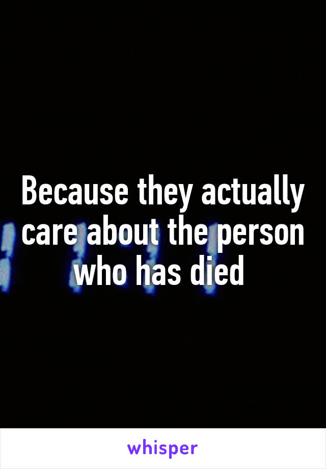 Because they actually care about the person who has died 