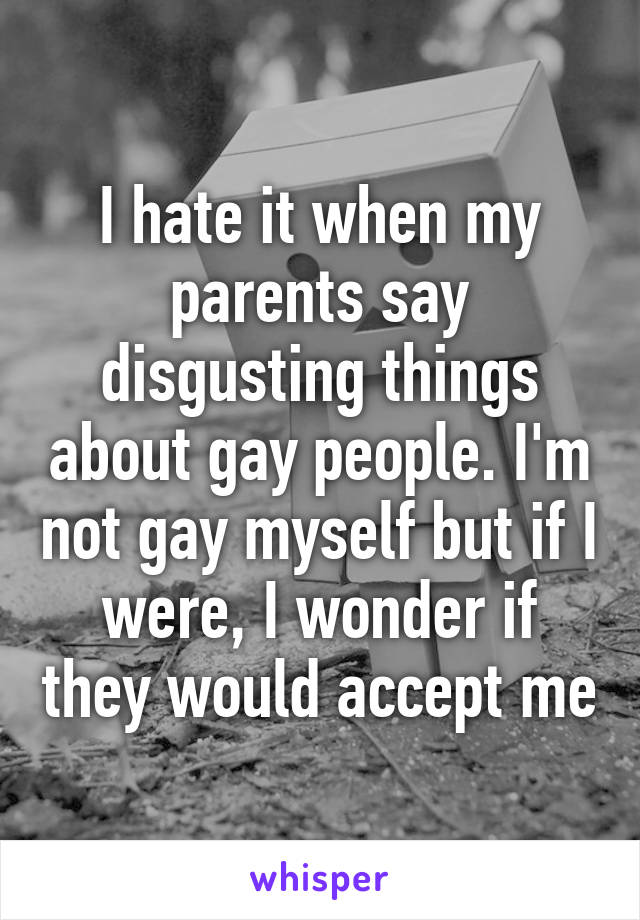 I hate it when my parents say disgusting things about gay people. I'm not gay myself but if I were, I wonder if they would accept me