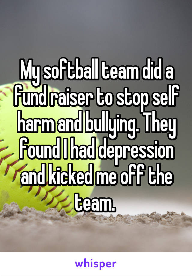 My softball team did a fund raiser to stop self harm and bullying. They found I had depression and kicked me off the team. 
