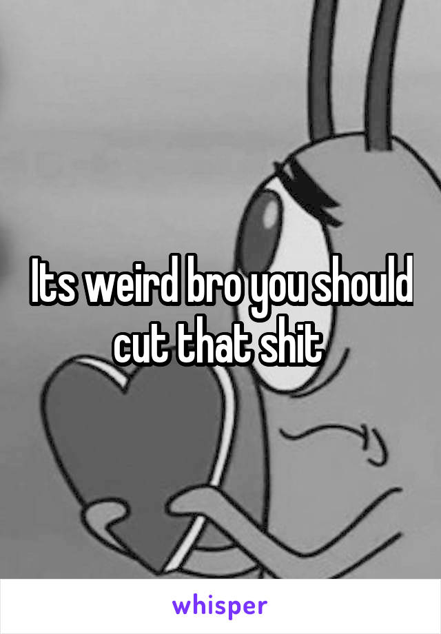 Its weird bro you should cut that shit 