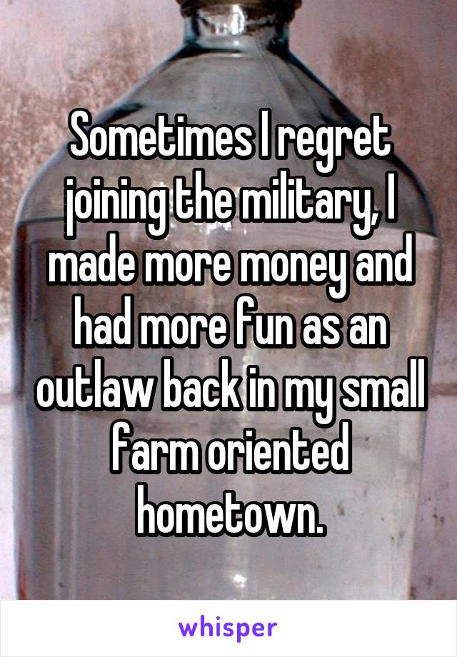 Sometimes I regret joining the military, I made more money and had more fun as an outlaw back in my small farm oriented hometown.