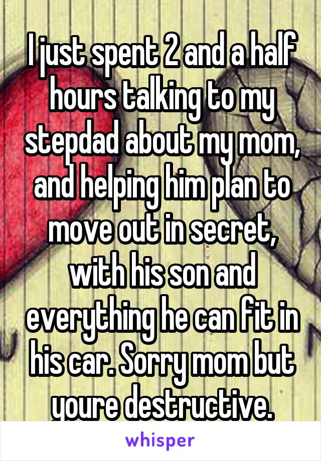 I just spent 2 and a half hours talking to my stepdad about my mom, and helping him plan to move out in secret, with his son and everything he can fit in his car. Sorry mom but youre destructive.