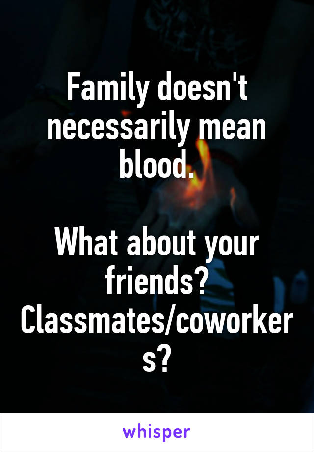 Family doesn't necessarily mean blood.

What about your friends?
Classmates/coworkers?