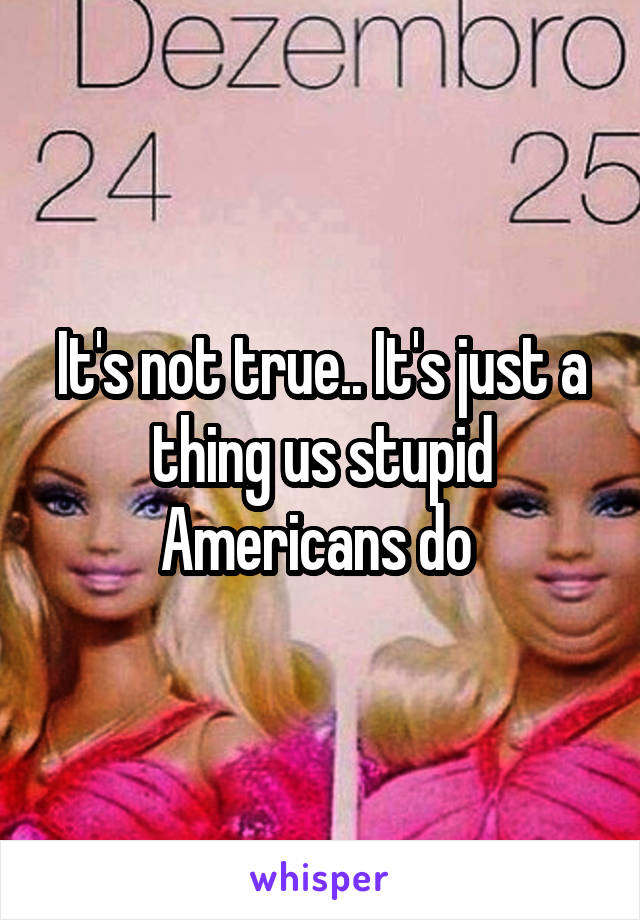 It's not true.. It's just a thing us stupid Americans do 