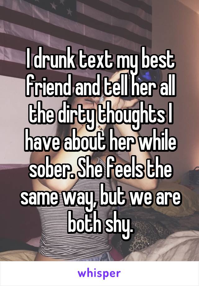 I drunk text my best friend and tell her all the dirty thoughts I have about her while sober. She feels the same way, but we are both shy.