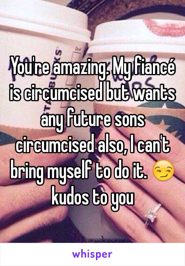 You're amazing. My fiancé is circumcised but wants any future sons circumcised also, I can't bring myself to do it. 😏 kudos to you