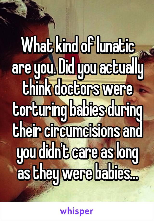 What kind of lunatic are you. Did you actually think doctors were torturing babies during their circumcisions and you didn't care as long as they were babies...