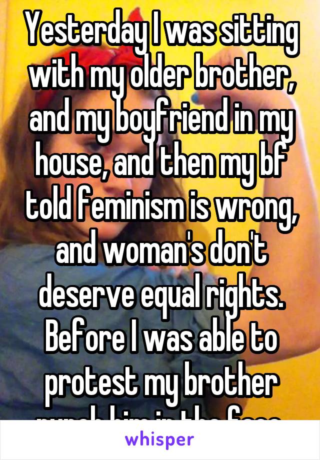 Yesterday I was sitting with my older brother, and my boyfriend in my house, and then my bf told feminism is wrong, and woman's don't deserve equal rights. Before I was able to protest my brother punch him in the face.