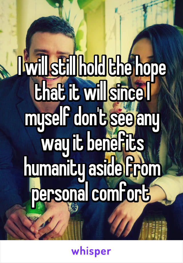 I will still hold the hope that it will since I myself don't see any way it benefits humanity aside from personal comfort 