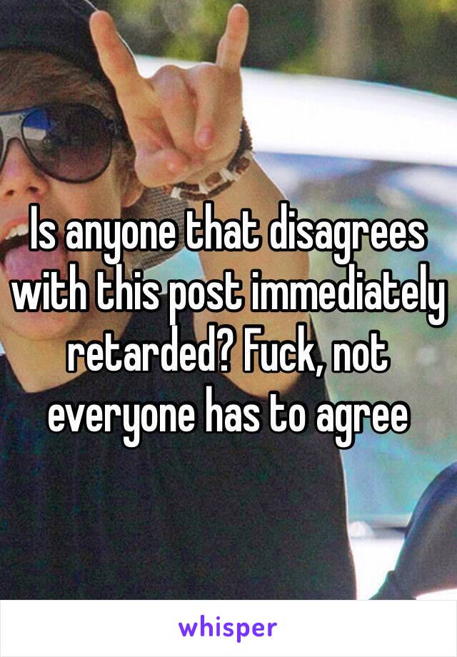 Is anyone that disagrees with this post immediately retarded? Fuck, not everyone has to agree 