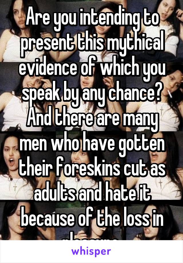 Are you intending to present this mythical evidence of which you speak by any chance? And there are many men who have gotten their foreskins cut as adults and hate it because of the loss in pleasure 