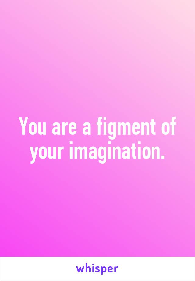 You are a figment of your imagination.