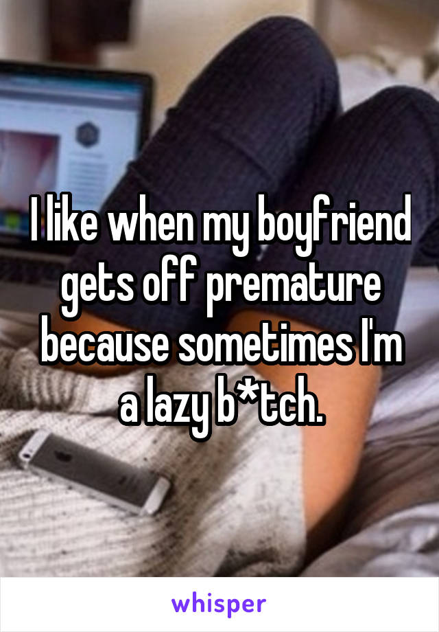 I like when my boyfriend gets off premature because sometimes I'm a lazy b*tch.