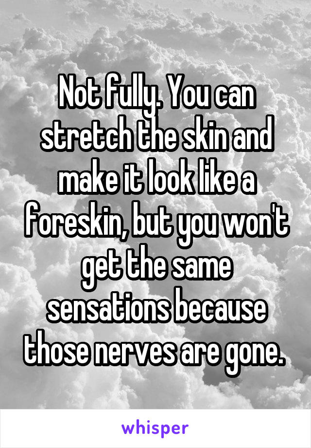 Not fully. You can stretch the skin and make it look like a foreskin, but you won't get the same sensations because those nerves are gone. 