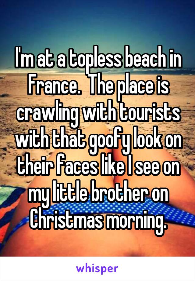 I'm at a topless beach in France.  The place is crawling with tourists with that goofy look on their faces like I see on my little brother on Christmas morning.