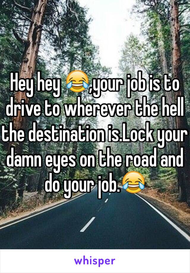 Hey hey 😂,your job is to drive to wherever the hell the destination is.Lock your damn eyes on the road and do your job.😂