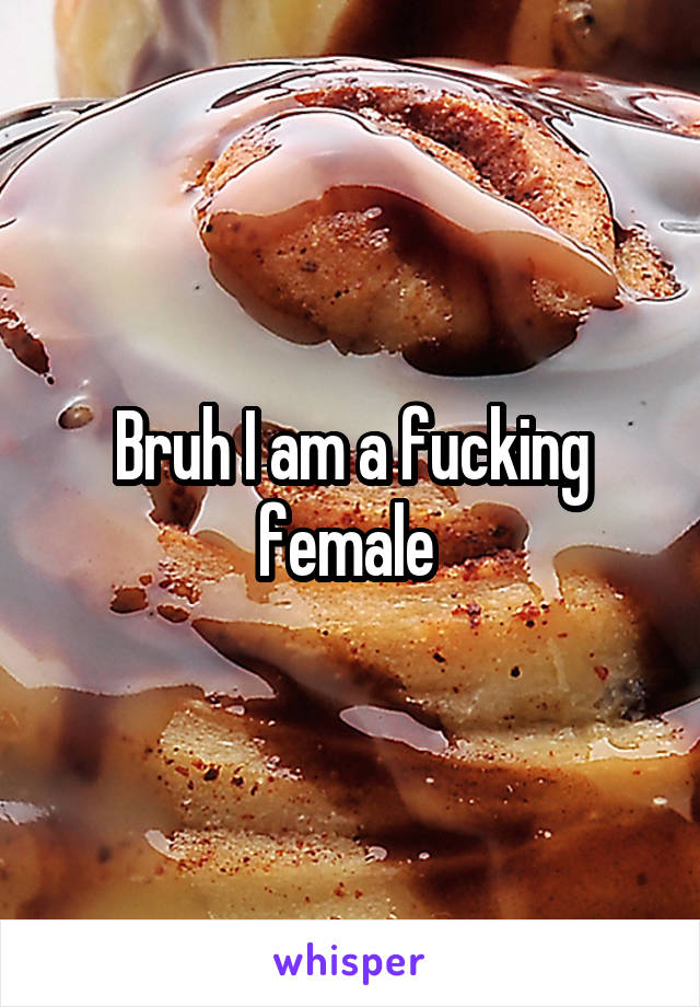 Bruh I am a fucking female 