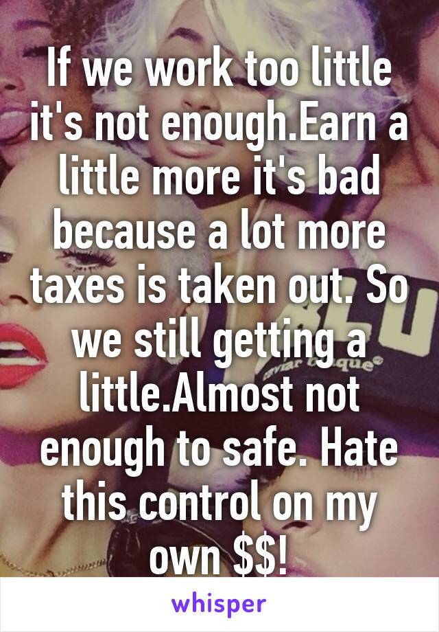 If we work too little it's not enough.Earn a little more it's bad because a lot more taxes is taken out. So we still getting a little.Almost not enough to safe. Hate this control on my own $$!