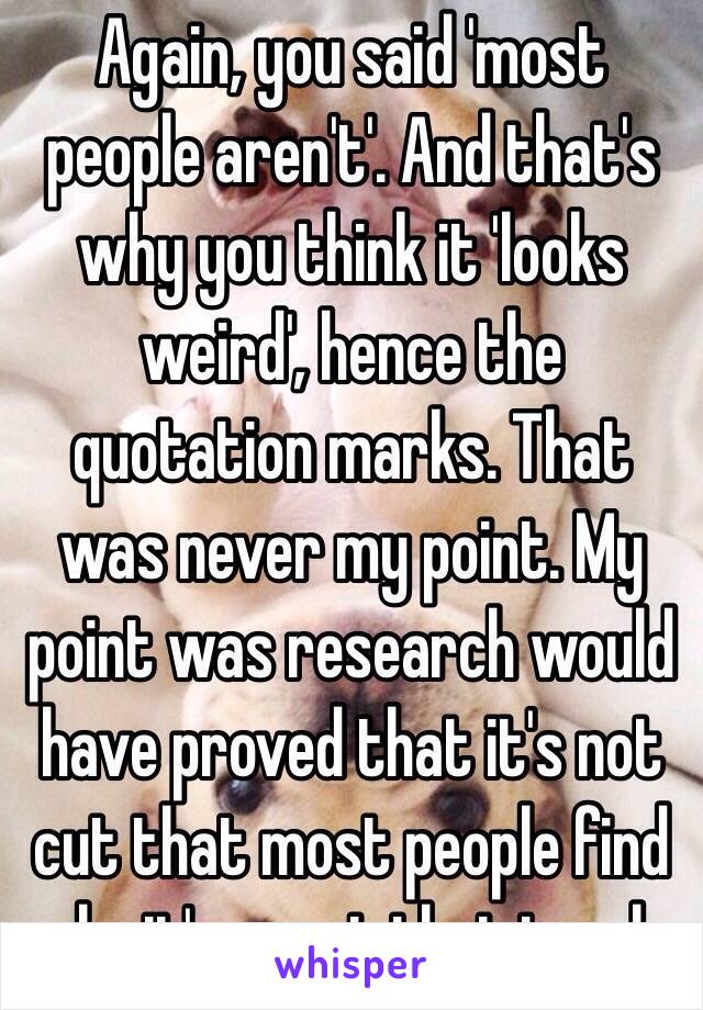 Again, you said 'most people aren't'. And that's why you think it 'looks weird', hence the quotation marks. That was never my point. My point was research would have proved that it's not cut that most people find ugly, it's uncut that is ugly.