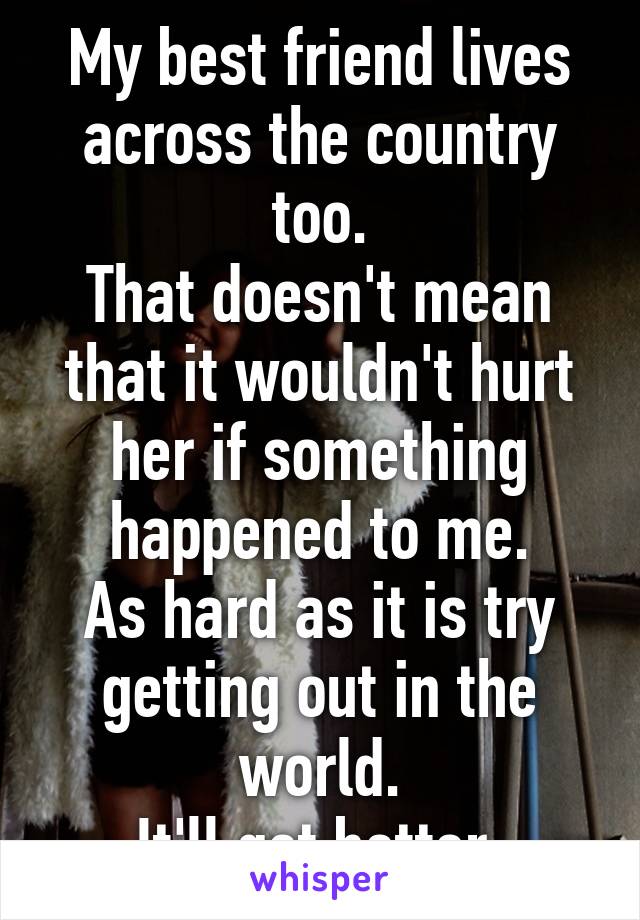 My best friend lives across the country too.
That doesn't mean that it wouldn't hurt her if something happened to me.
As hard as it is try getting out in the world.
It'll get better.