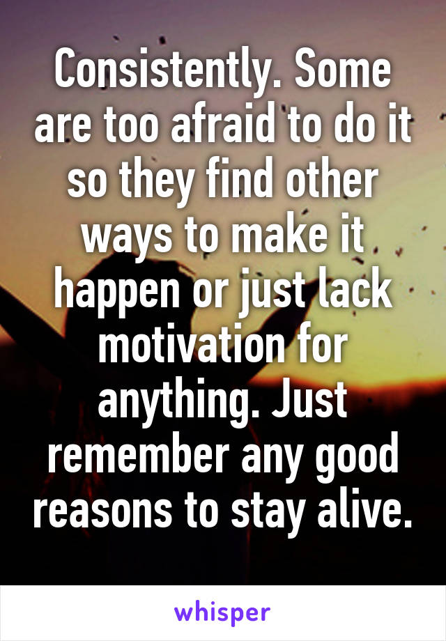 Consistently. Some are too afraid to do it so they find other ways to make it happen or just lack motivation for anything. Just remember any good reasons to stay alive. 