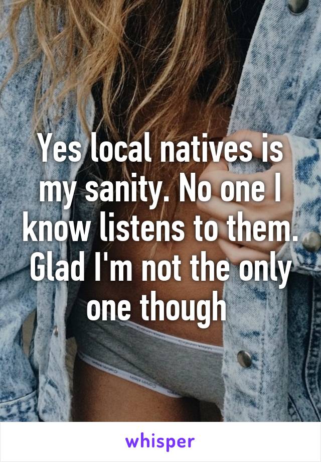 Yes local natives is my sanity. No one I know listens to them. Glad I'm not the only one though 