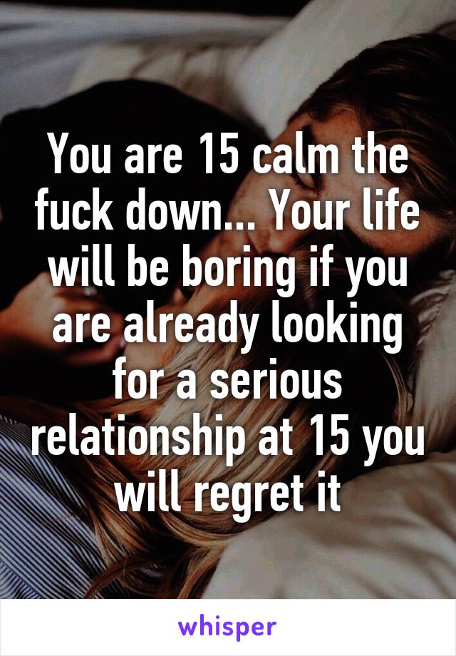 You are 15 calm the fuck down... Your life will be boring if you are already looking for a serious relationship at 15 you will regret it