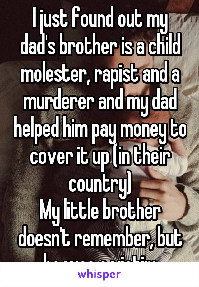 I just found out my dad's brother is a child molester, rapist and a murderer and my dad helped him pay money to cover it up (in their country)
My little brother doesn't remember, but he was a victim