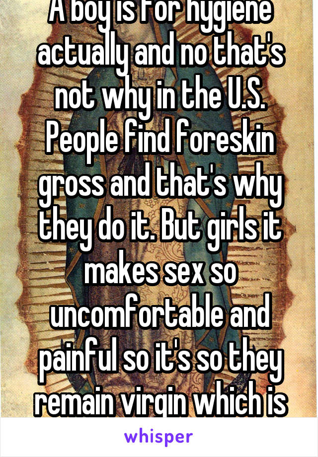 A boy is for hygiene actually and no that's not why in the U.S. People find foreskin gross and that's why they do it. But girls it makes sex so uncomfortable and painful so it's so they remain virgin which is sickening 