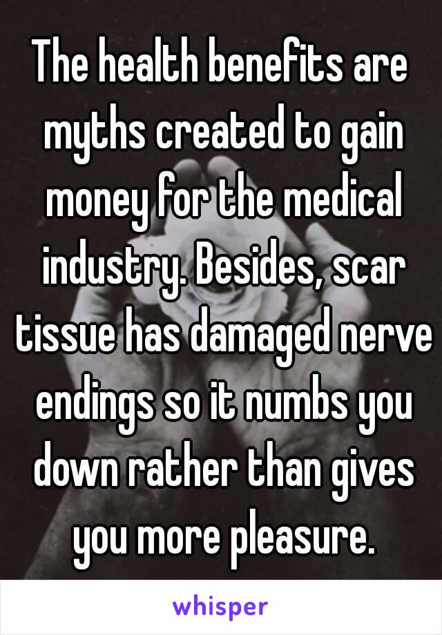 The health benefits are myths created to gain money for the medical industry. Besides, scar tissue has damaged nerve endings so it numbs you down rather than gives you more pleasure.