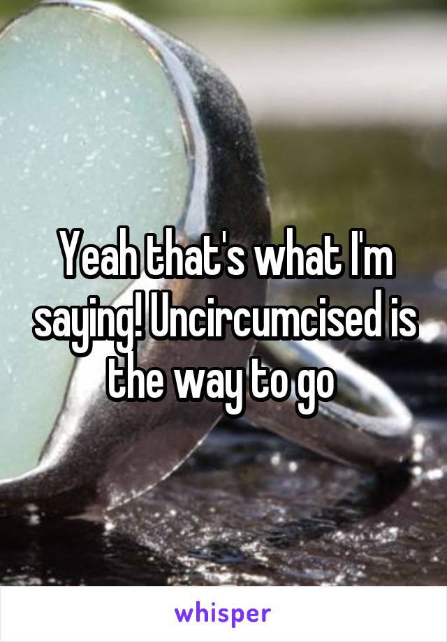 Yeah that's what I'm saying! Uncircumcised is the way to go 