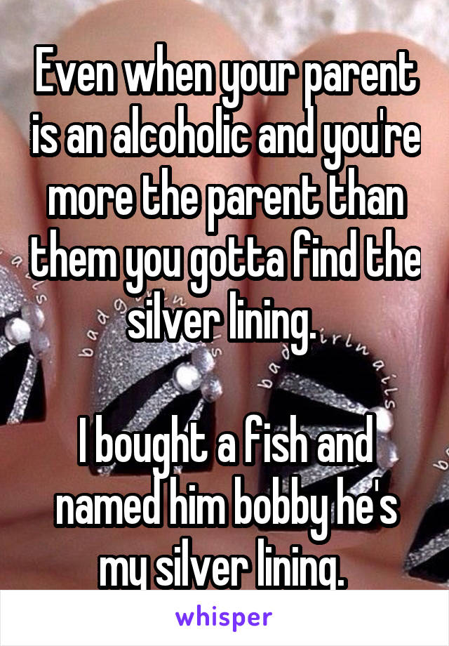 Even when your parent is an alcoholic and you're more the parent than them you gotta find the silver lining. 

I bought a fish and named him bobby he's my silver lining. 