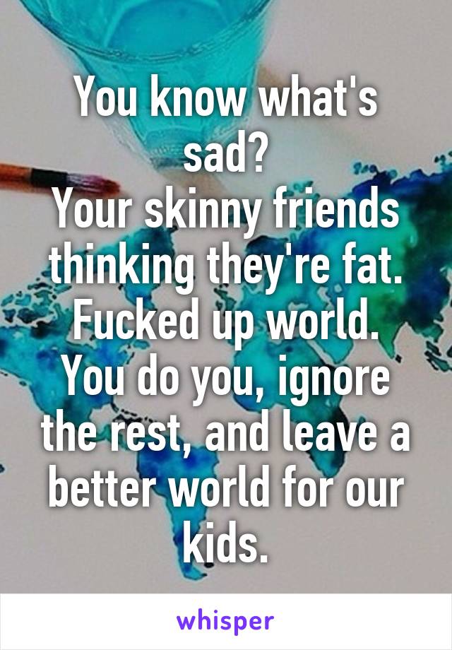 You know what's sad?
Your skinny friends thinking they're fat.
Fucked up world.
You do you, ignore the rest, and leave a better world for our kids.