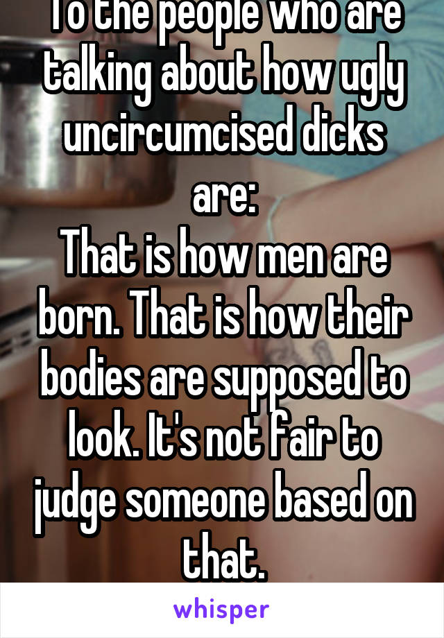 To the people who are talking about how ugly uncircumcised dicks are:
That is how men are born. That is how their bodies are supposed to look. It's not fair to judge someone based on that.
Ri"dick"ulous.