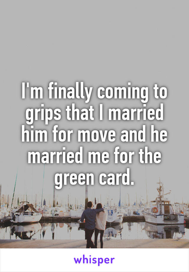 I'm finally coming to grips that I married him for move and he married me for the green card.