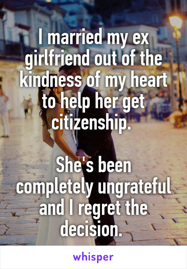 I married my ex girlfriend out of the kindness of my heart to help her get citizenship. 

She's been completely ungrateful and I regret the decision. 