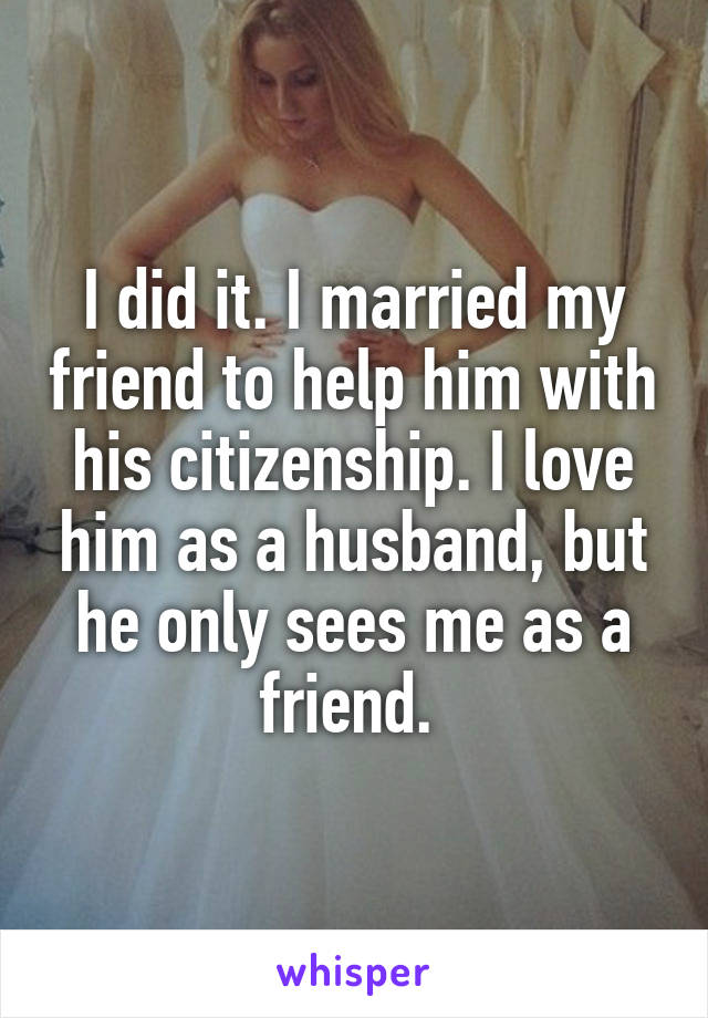 I did it. I married my friend to help him with his citizenship. I love him as a husband, but he only sees me as a friend. 