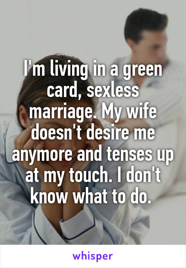 I'm living in a green card, sexless marriage. My wife doesn't desire me anymore and tenses up at my touch. I don't know what to do. 