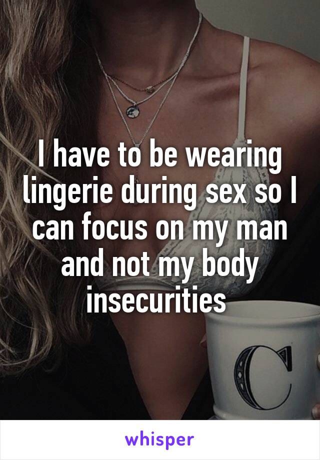 I have to be wearing lingerie during sex so I can focus on my man and not my body insecurities 