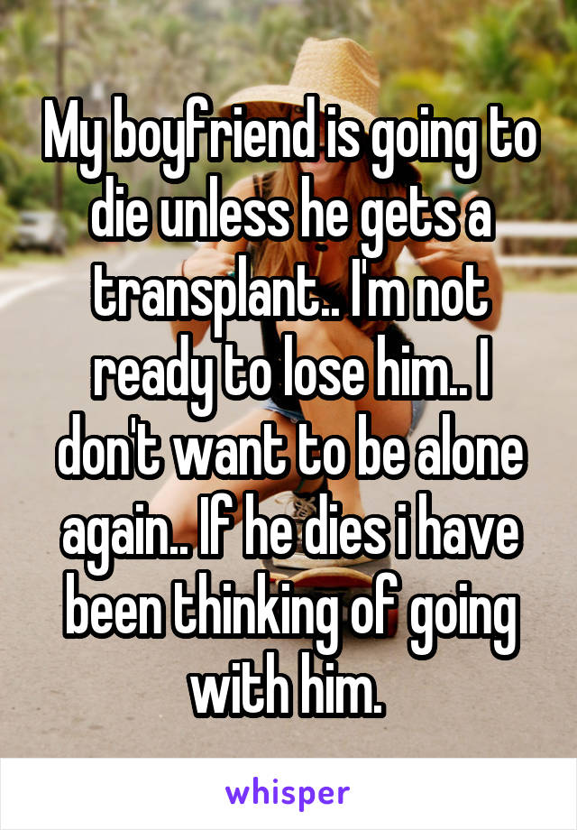 My boyfriend is going to die unless he gets a transplant.. I'm not ready to lose him.. I don't want to be alone again.. If he dies i have been thinking of going with him. 