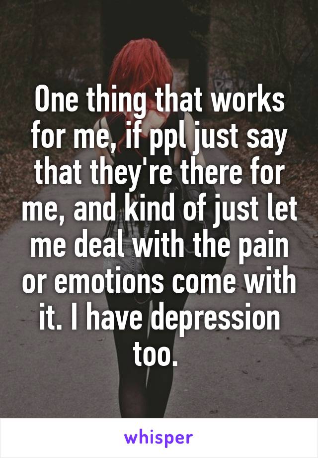 One thing that works for me, if ppl just say that they're there for me, and kind of just let me deal with the pain or emotions come with it. I have depression too. 