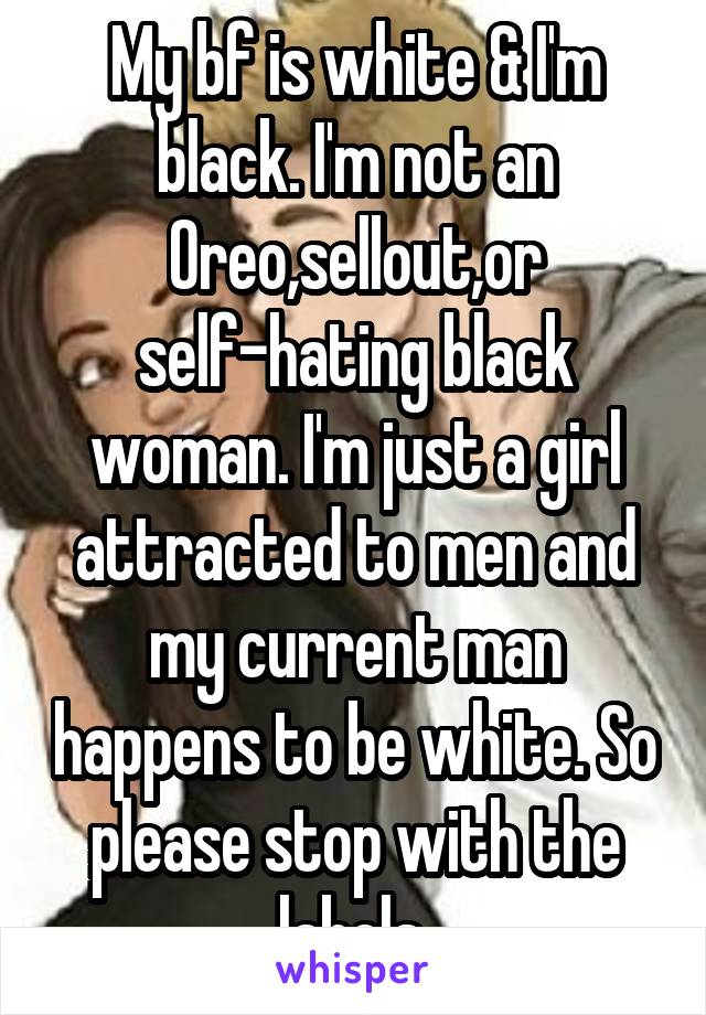 My bf is white & I'm black. I'm not an Oreo,sellout,or self-hating black woman. I'm just a girl attracted to men and my current man happens to be white. So please stop with the labels 