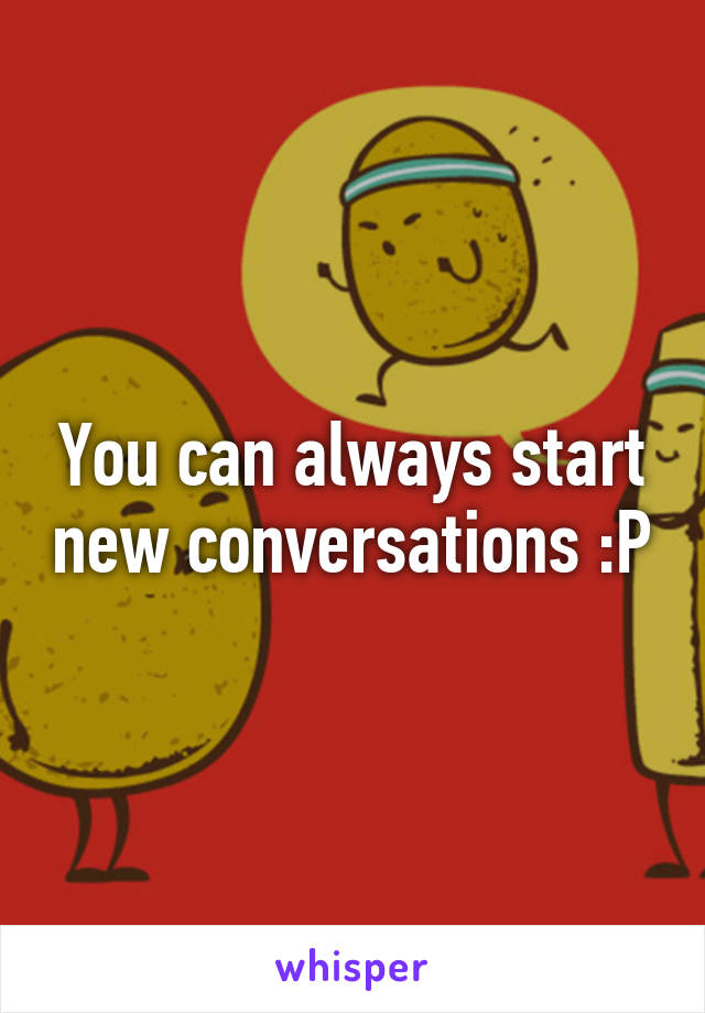 You can always start new conversations :P