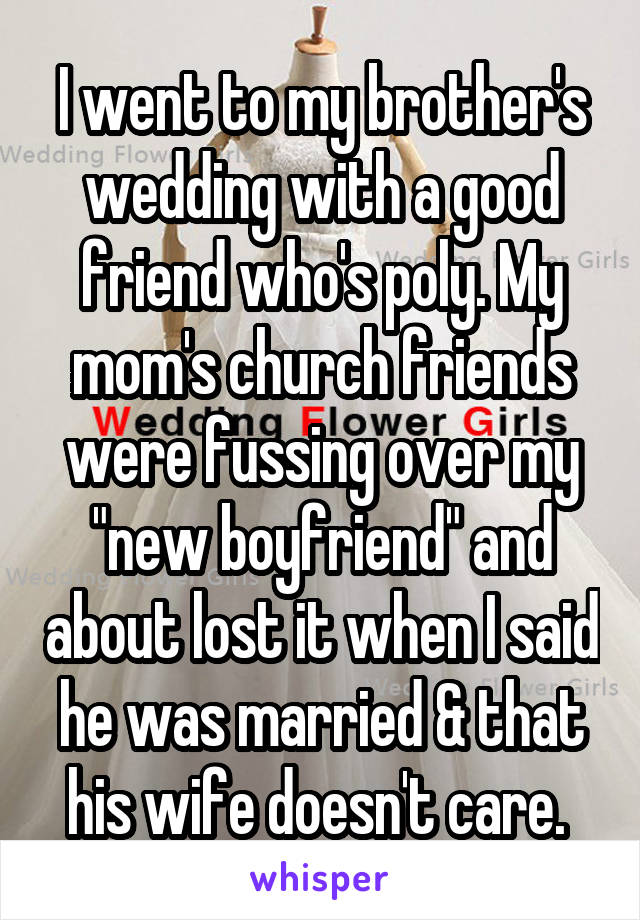 I went to my brother's wedding with a good friend who's poly. My mom's church friends were fussing over my "new boyfriend" and about lost it when I said he was married & that his wife doesn't care. 