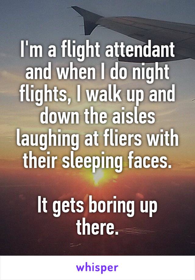I'm a flight attendant and when I do night flights, I walk up and down the aisles laughing at fliers with their sleeping faces.

It gets boring up there.