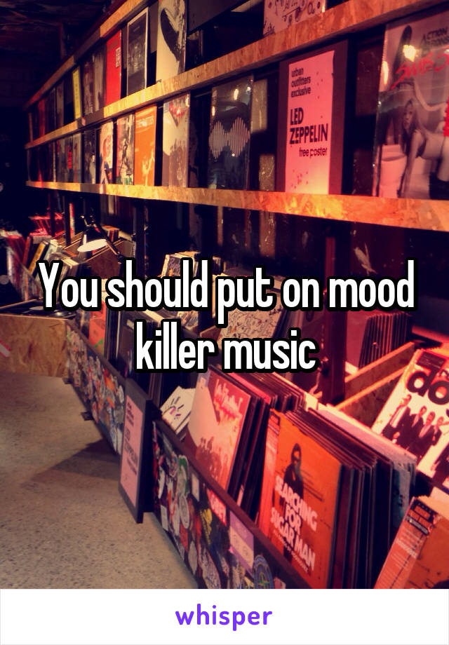 You should put on mood killer music