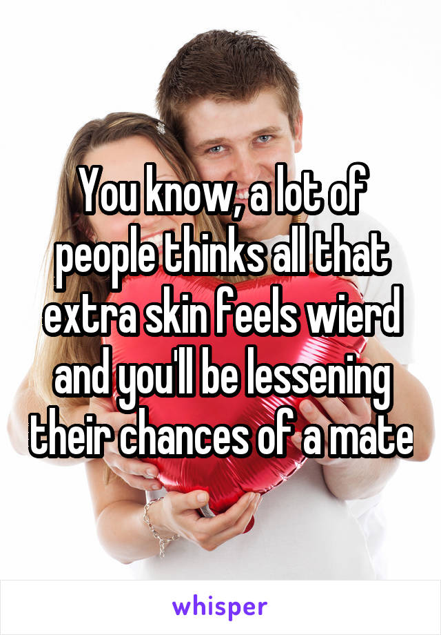 You know, a lot of people thinks all that extra skin feels wierd and you'll be lessening their chances of a mate